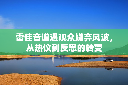 雷佳音遭遇观众嫌弃风波，从热议到反思的转变