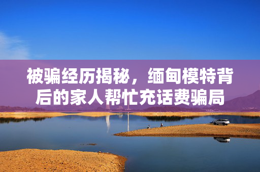 被骗经历揭秘，缅甸模特背后的家人帮忙充话费骗局