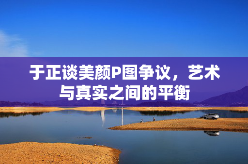 于正谈美颜P图争议，艺术与真实之间的平衡