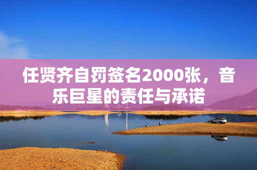 任贤齐自罚签名2000张，音乐巨星的责任与承诺