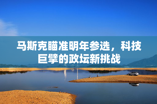 马斯克瞄准明年参选，科技巨擘的政坛新挑战