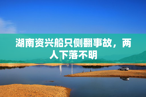 湖南资兴船只侧翻事故，两人下落不明