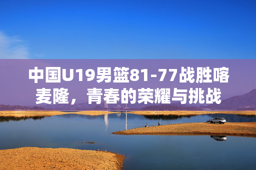 中国U19男篮81-77战胜喀麦隆，青春的荣耀与挑战
