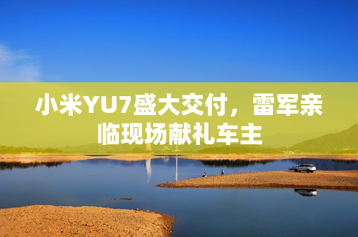 小米YU7盛大交付，雷军亲临现场献礼车主