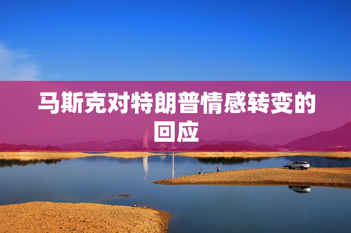 马斯克对特朗普情感转变的回应