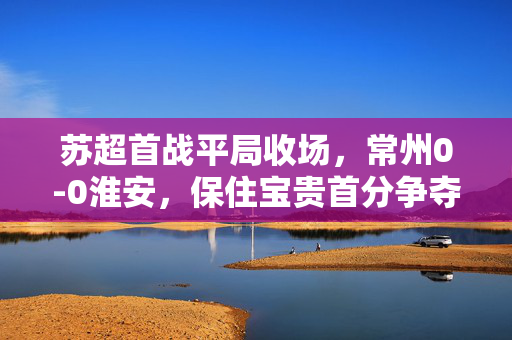 苏超首战平局收场，常州0-0淮安，保住宝贵首分争夺战
