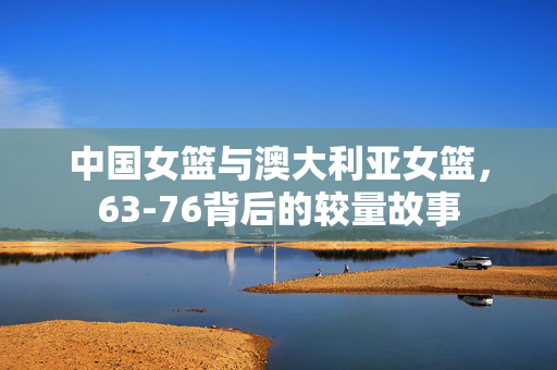 中国女篮与澳大利亚女篮，63-76背后的较量故事