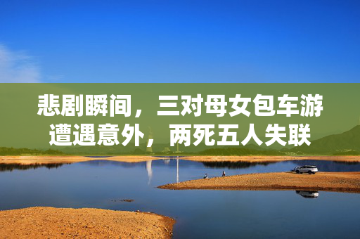悲剧瞬间，三对母女包车游遭遇意外，两死五人失联