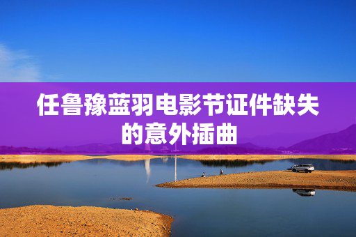 任鲁豫蓝羽电影节证件缺失的意外插曲