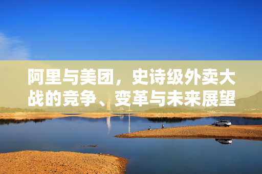 阿里与美团，史诗级外卖大战的竞争、变革与未来展望
