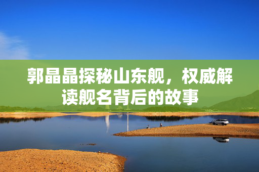 郭晶晶探秘山东舰，权威解读舰名背后的故事