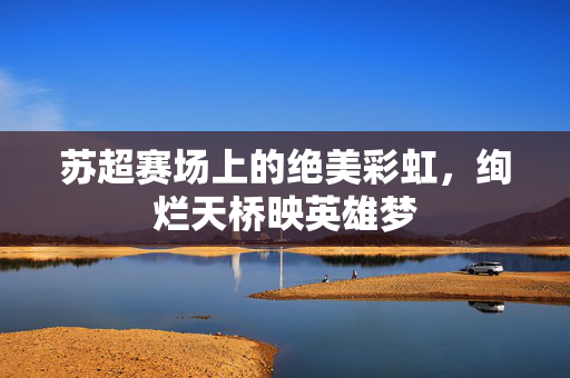苏超赛场上的绝美彩虹，绚烂天桥映英雄梦