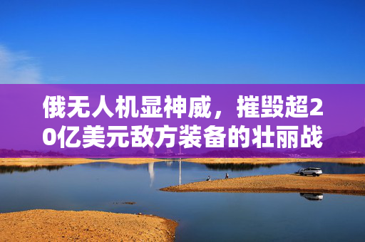 俄无人机显神威，摧毁超20亿美元敌方装备的壮丽战记