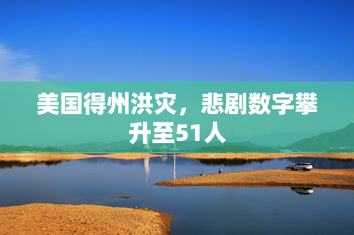美国得州洪灾，悲剧数字攀升至51人