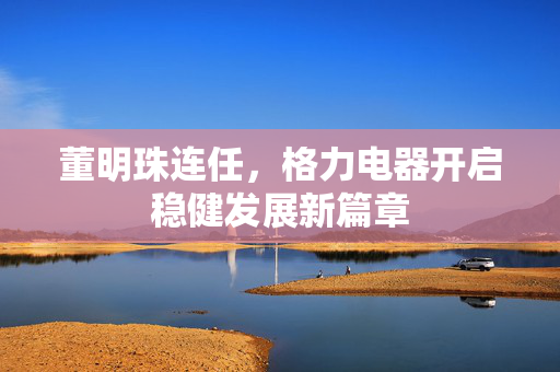 董明珠连任，格力电器开启稳健发展新篇章