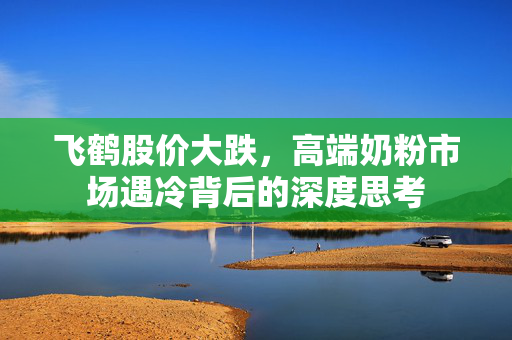 飞鹤股价大跌，高端奶粉市场遇冷背后的深度思考