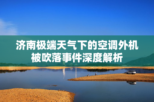 济南极端天气下的空调外机被吹落事件深度解析