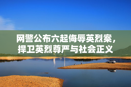 网警公布六起侮辱英烈案，捍卫英烈尊严与社会正义