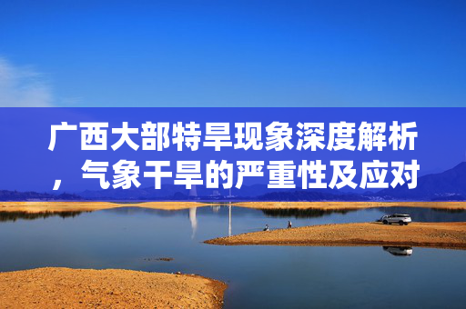 广西大部特旱现象深度解析，气象干旱的严重性及应对策略