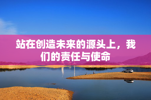 站在创造未来的源头上，我们的责任与使命