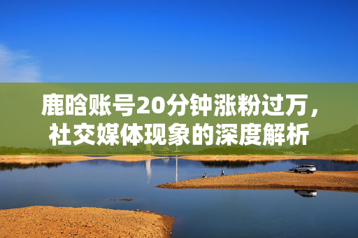 鹿晗账号20分钟涨粉过万，社交媒体现象的深度解析