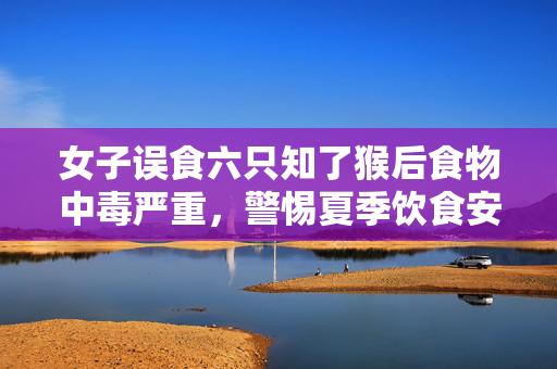 女子误食六只知了猴后食物中毒严重，警惕夏季饮食安全