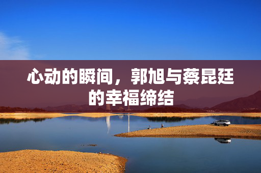 心动的瞬间，郭旭与蔡昆廷的幸福缔结