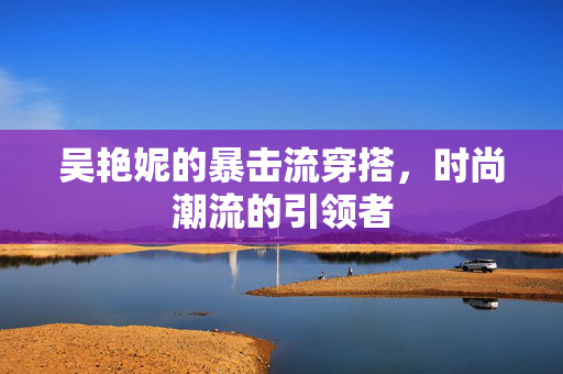 吴艳妮的暴击流穿搭，时尚潮流的引领者