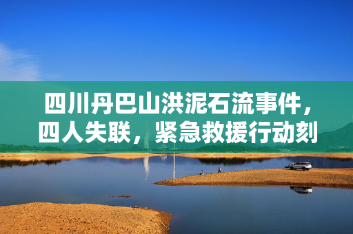 四川丹巴山洪泥石流事件，四人失联，紧急救援行动刻不容缓