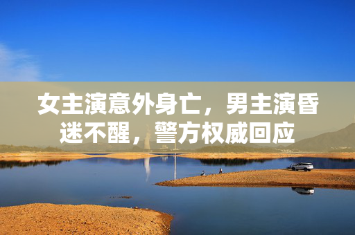 女主演意外身亡，男主演昏迷不醒，警方权威回应