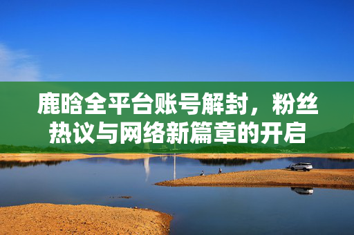 鹿晗全平台账号解封，粉丝热议与网络新篇章的开启