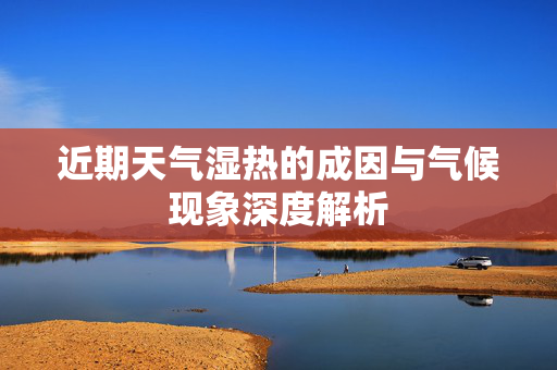近期天气湿热的成因与气候现象深度解析