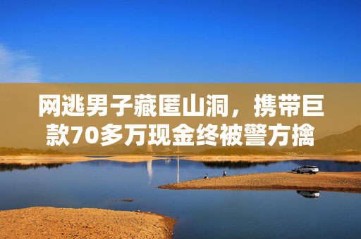 网逃男子藏匿山洞，携带巨款70多万现金终被警方擒获