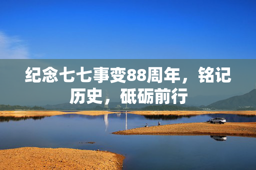 纪念七七事变88周年，铭记历史，砥砺前行