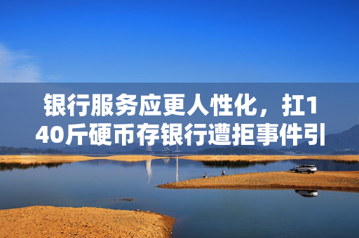 银行服务应更人性化，扛140斤硬币存银行遭拒事件引发思考