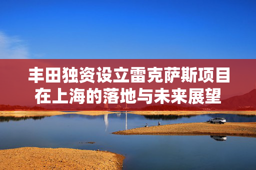 丰田独资设立雷克萨斯项目在上海的落地与未来展望