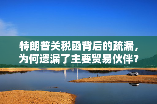 特朗普关税函背后的疏漏，为何遗漏了主要贸易伙伴？