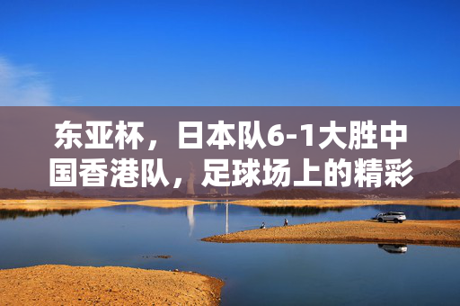 东亚杯，日本队6-1大胜中国香港队，足球场上的精彩对决