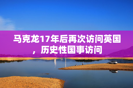 马克龙17年后再次访问英国，历史性国事访问