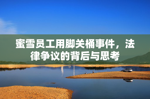 蜜雪员工用脚关桶事件，法律争议的背后与思考