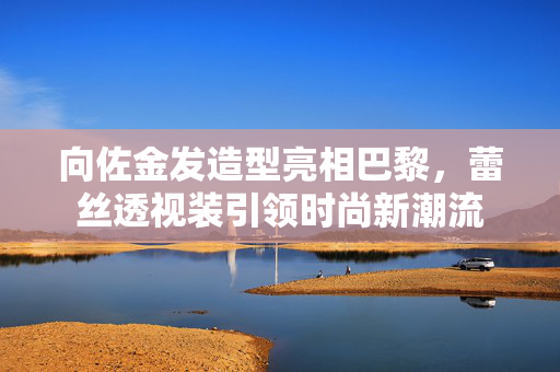 向佐金发造型亮相巴黎，蕾丝透视装引领时尚新潮流