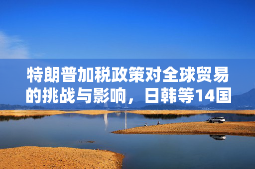 特朗普加税政策对全球贸易的挑战与影响，日韩等14国面临的新考验