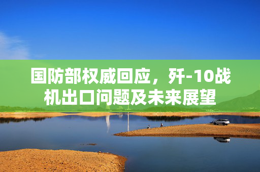国防部权威回应，歼-10战机出口问题及未来展望