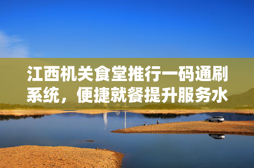 江西机关食堂推行一码通刷系统，便捷就餐提升服务水平