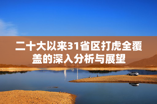 二十大以来31省区打虎全覆盖的深入分析与展望