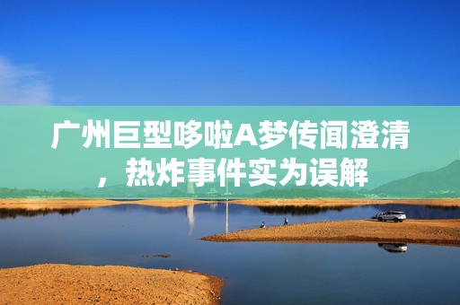 广州巨型哆啦A梦传闻澄清，热炸事件实为误解