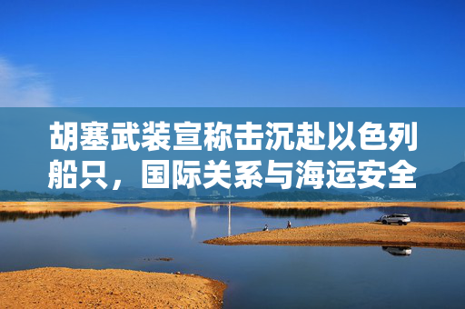 胡塞武装宣称击沉赴以色列船只，国际关系与海运安全的双重挑战