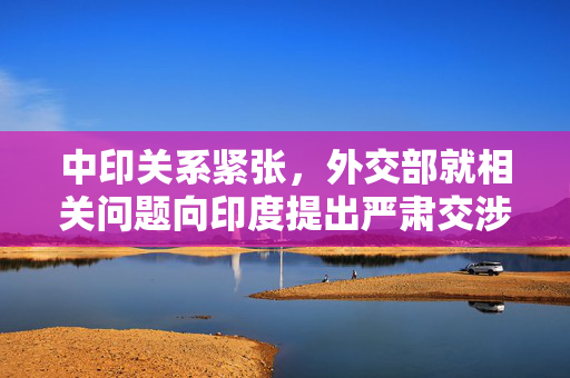 中印关系紧张，外交部就相关问题向印度提出严肃交涉
