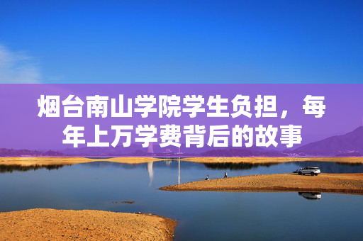 烟台南山学院学生负担，每年上万学费背后的故事