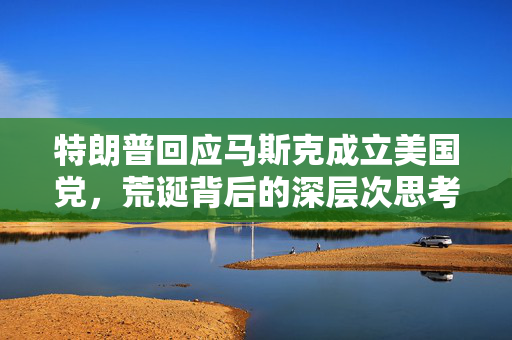 特朗普回应马斯克成立美国党，荒诞背后的深层次思考